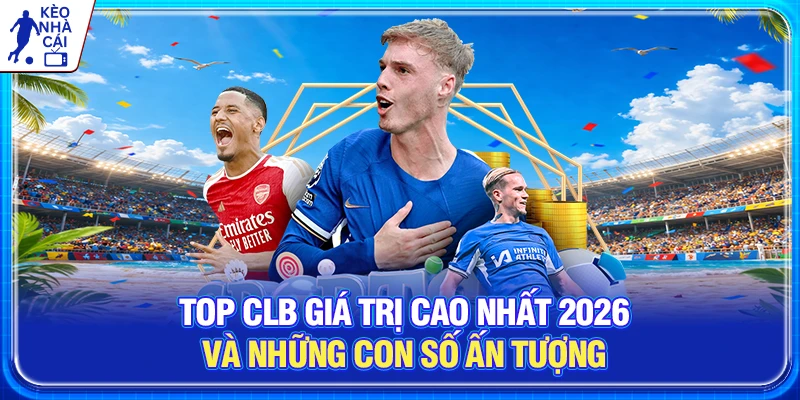 Top CLB Giá Trị Cao Nhất 2026 Và Những Con Số Ấn Tượng 